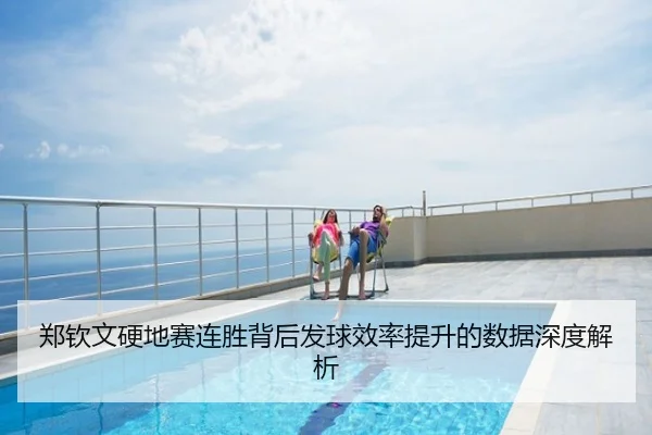郑钦文硬地赛连胜背后发球效率提升的数据深度解析