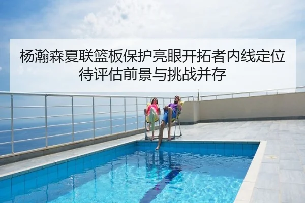 杨瀚森夏联篮板保护亮眼开拓者内线定位待评估前景与挑战并存
